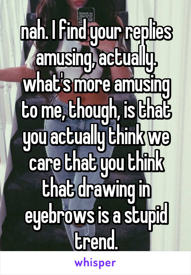 nah. I find your replies amusing, actually. what's more amusing to me, though, is that you actually think we care that you think that drawing in eyebrows is a stupid trend.