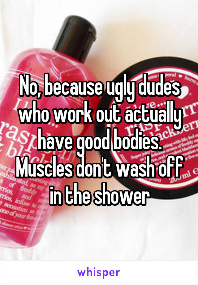 No, because ugly dudes who work out actually have good bodies. Muscles don't wash off in the shower