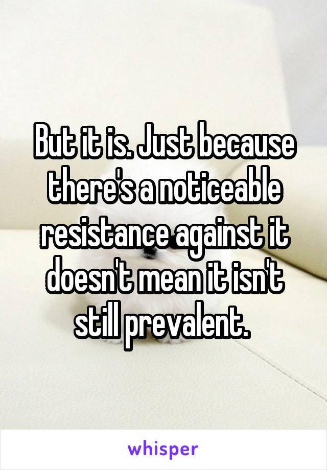 But it is. Just because there's a noticeable resistance against it doesn't mean it isn't still prevalent. 