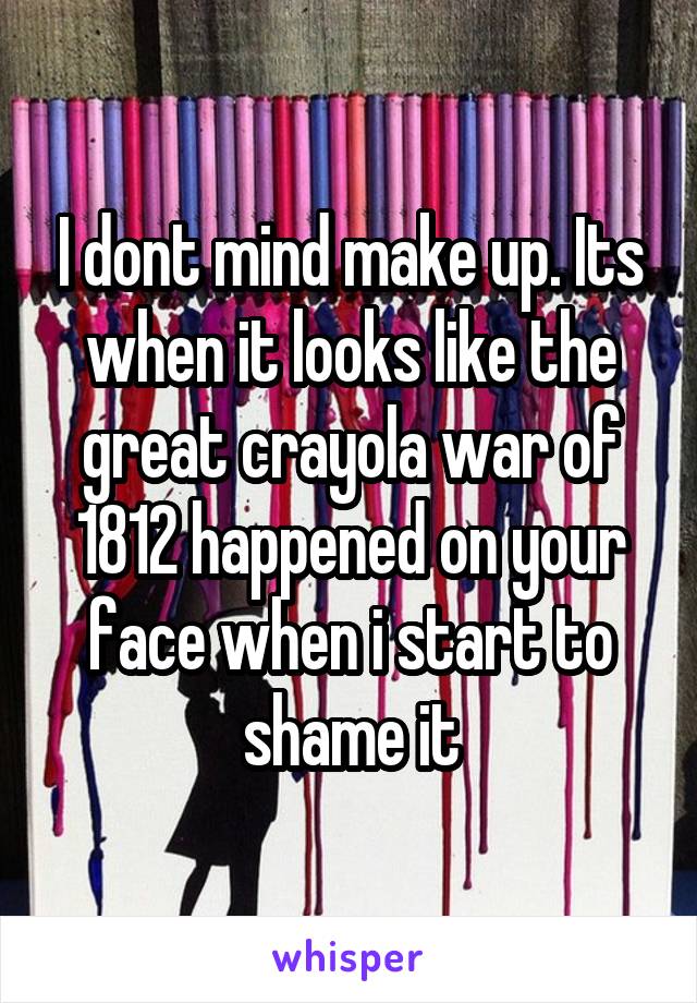 I dont mind make up. Its when it looks like the great crayola war of 1812 happened on your face when i start to shame it