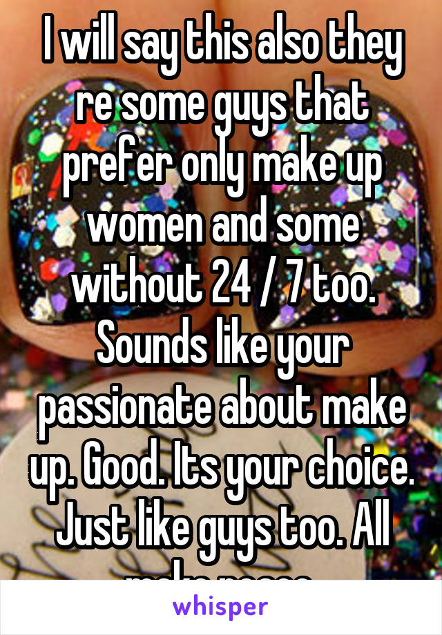 I will say this also they re some guys that prefer only make up women and some without 24 / 7 too. Sounds like your passionate about make up. Good. Its your choice. Just like guys too. All make peace 