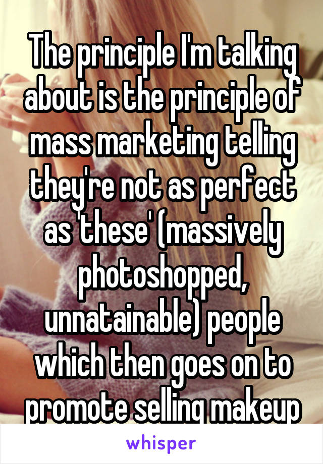 The principle I'm talking about is the principle of mass marketing telling they're not as perfect as 'these' (massively photoshopped, unnatainable) people which then goes on to promote selling makeup