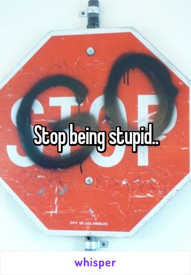 Stop being stupid..