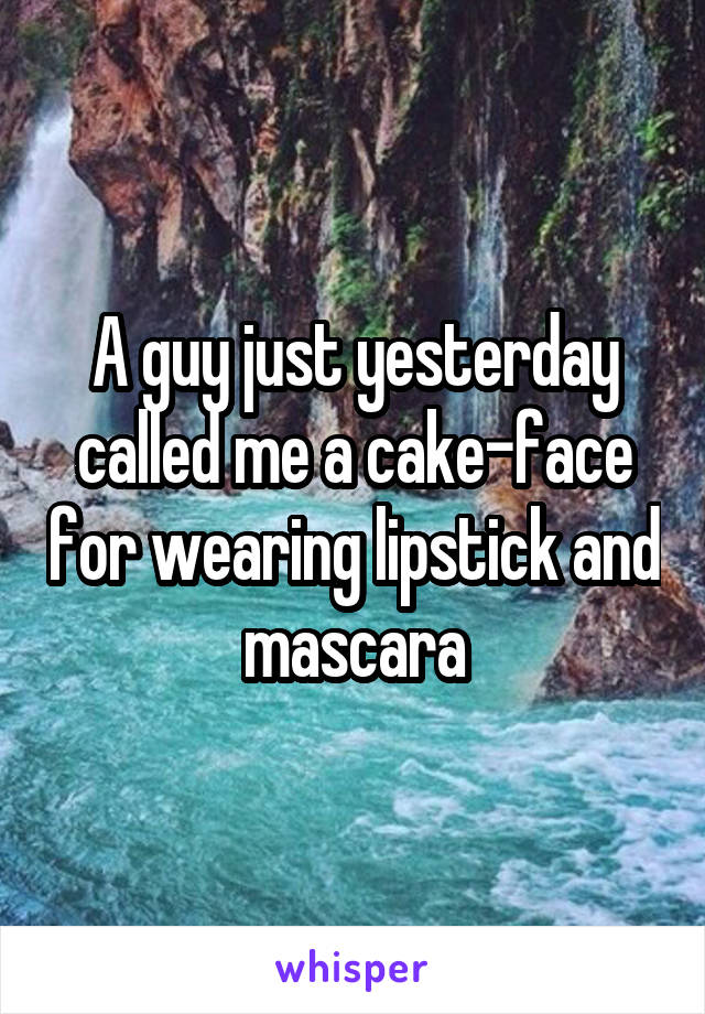 A guy just yesterday called me a cake-face for wearing lipstick and mascara