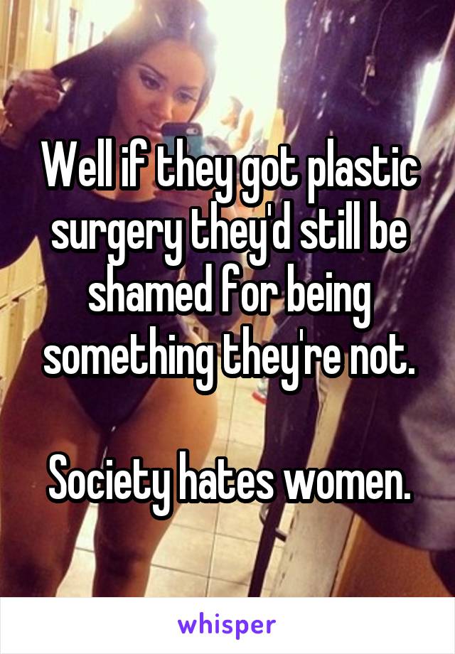 Well if they got plastic surgery they'd still be shamed for being something they're not.

Society hates women.