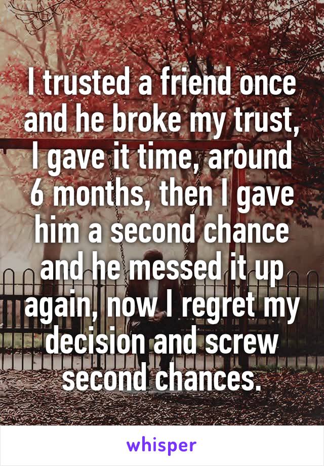 I trusted a friend once and he broke my trust, I gave it time, around 6 months, then I gave him a second chance and he messed it up again, now I regret my decision and screw second chances.