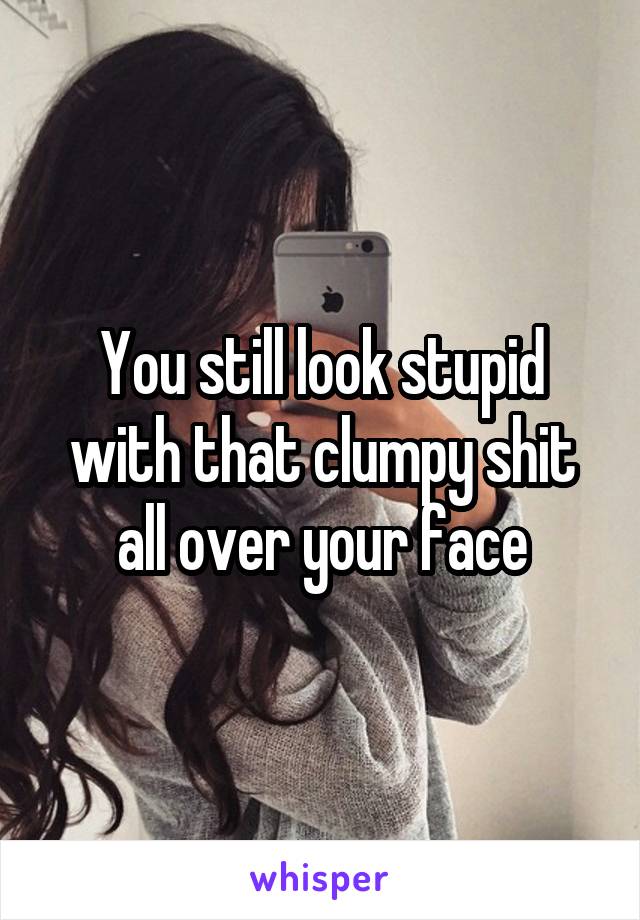 You still look stupid with that clumpy shit all over your face