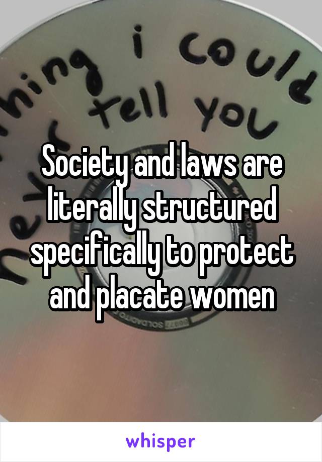 Society and laws are literally structured specifically to protect and placate women