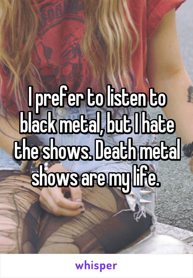 I prefer to listen to black metal, but I hate the shows. Death metal shows are my life. 