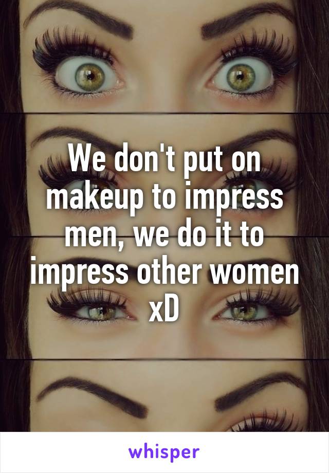 We don't put on makeup to impress men, we do it to impress other women xD