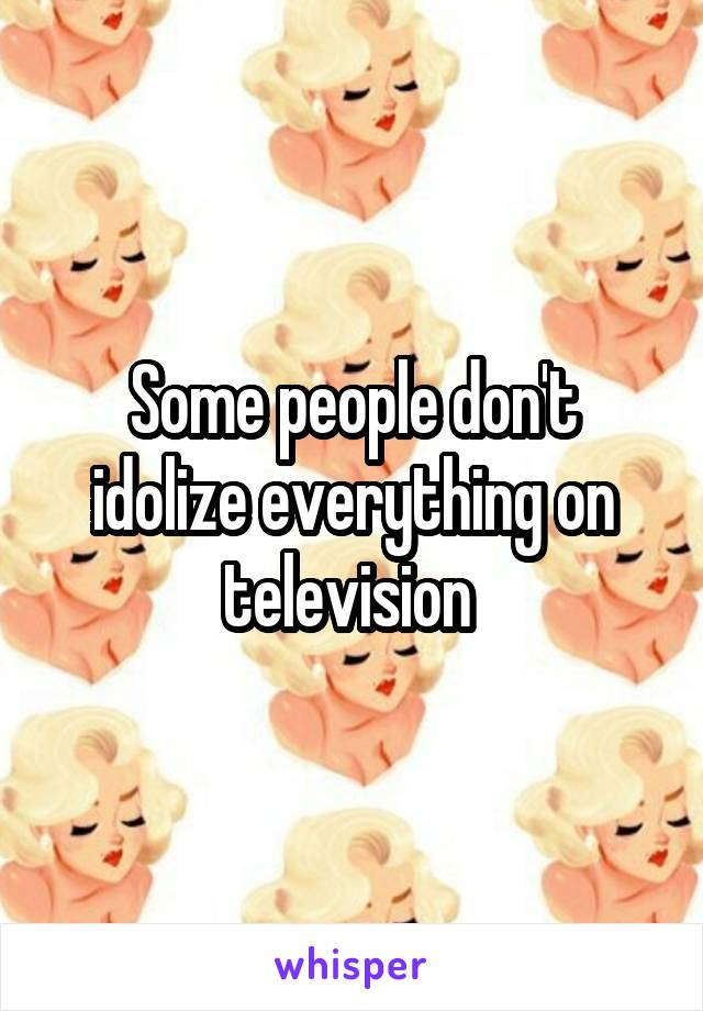 Some people don't idolize everything on television 