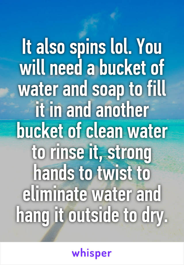 It also spins lol. You will need a bucket of water and soap to fill it in and another bucket of clean water to rinse it, strong hands to twist to eliminate water and hang it outside to dry.