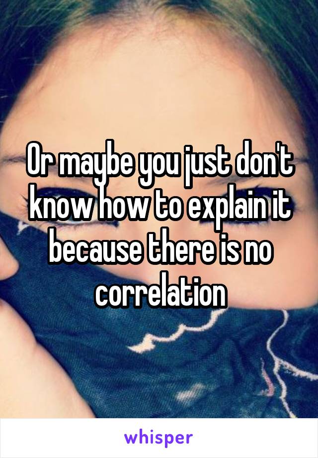 Or maybe you just don't know how to explain it because there is no correlation