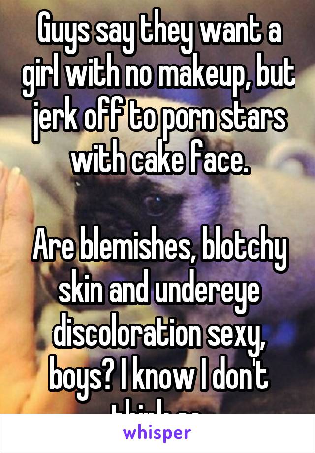 Guys say they want a girl with no makeup, but jerk off to porn stars with cake face.

Are blemishes, blotchy skin and undereye discoloration sexy, boys? I know I don't think so.