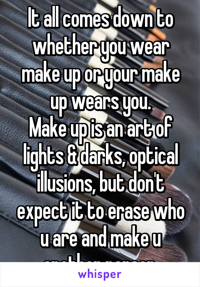 It all comes down to whether you wear make up or your make up wears you.
Make up is an art of lights & darks, optical illusions, but don't expect it to erase who u are and make u another person.