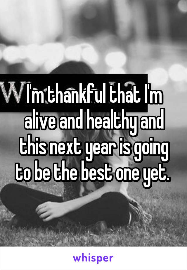 I'm thankful that I'm alive and healthy and this next year is going to be the best one yet. 