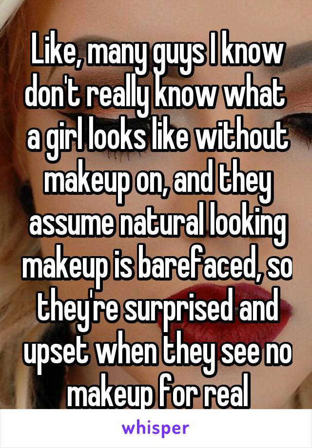 Like, many guys I know don't really know what  a girl looks like without makeup on, and they assume natural looking makeup is barefaced, so they're surprised and upset when they see no makeup for real