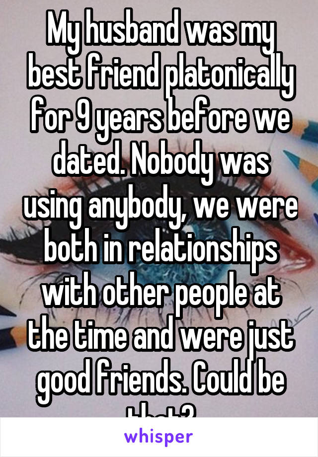 My husband was my best friend platonically for 9 years before we dated. Nobody was using anybody, we were both in relationships with other people at the time and were just good friends. Could be that?