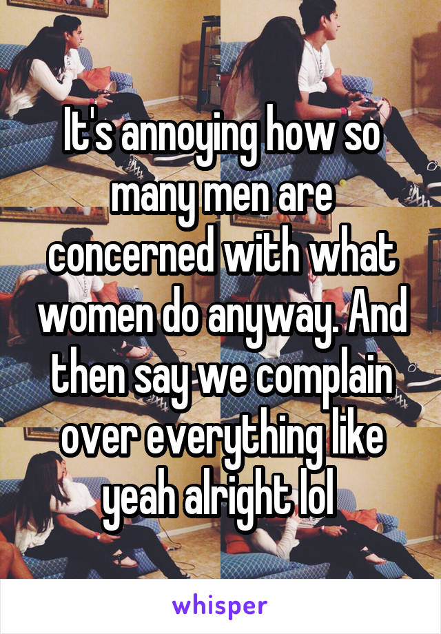 It's annoying how so many men are concerned with what women do anyway. And then say we complain over everything like yeah alright lol 