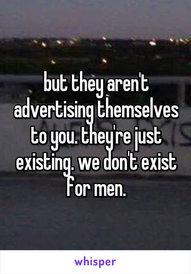 but they aren't advertising themselves to you. they're just existing. we don't exist for men.