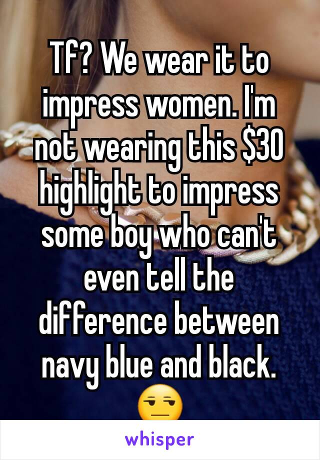 Tf? We wear it to impress women. I'm not wearing this $30 highlight to impress some boy who can't even tell the difference between navy blue and black.😒