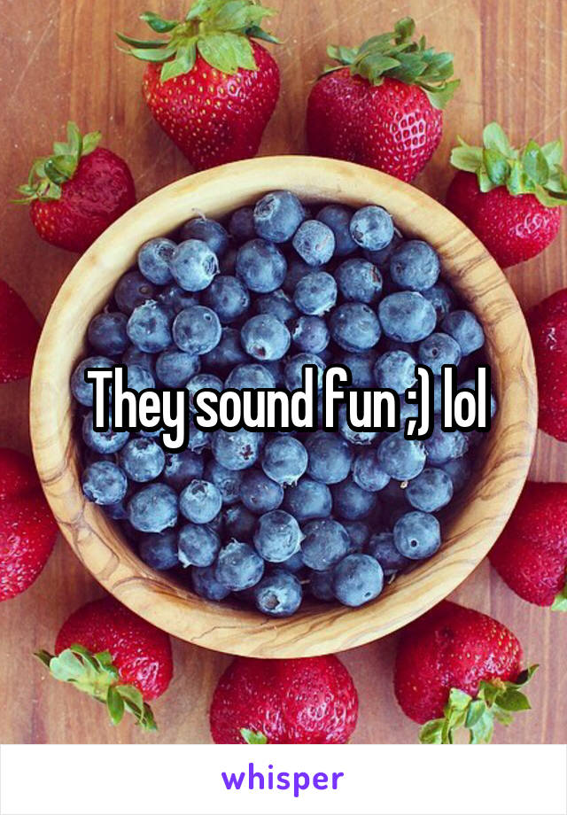 They sound fun ;) lol