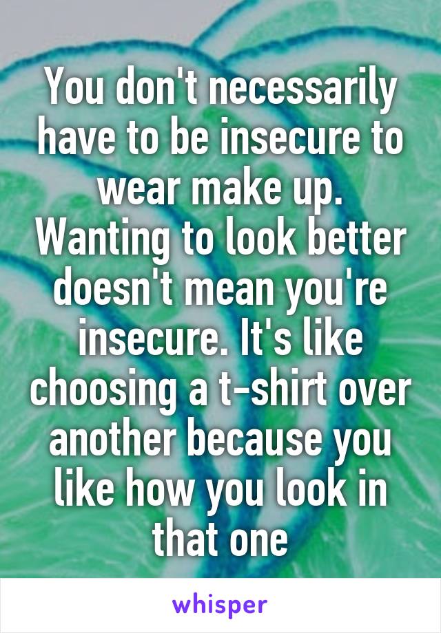 You don't necessarily have to be insecure to wear make up. Wanting to look better doesn't mean you're insecure. It's like choosing a t-shirt over another because you like how you look in that one