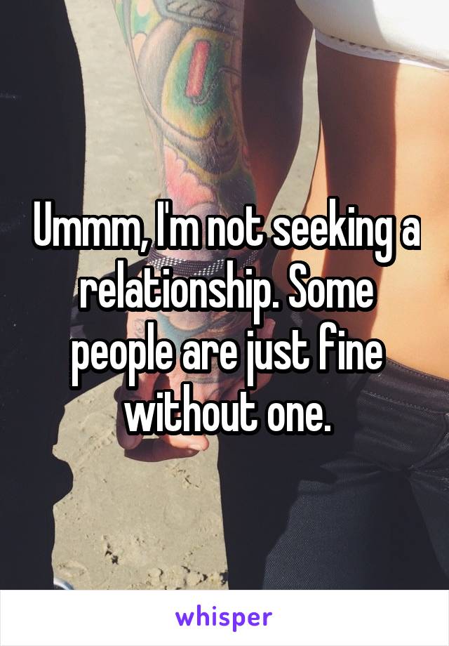 Ummm, I'm not seeking a relationship. Some people are just fine without one.