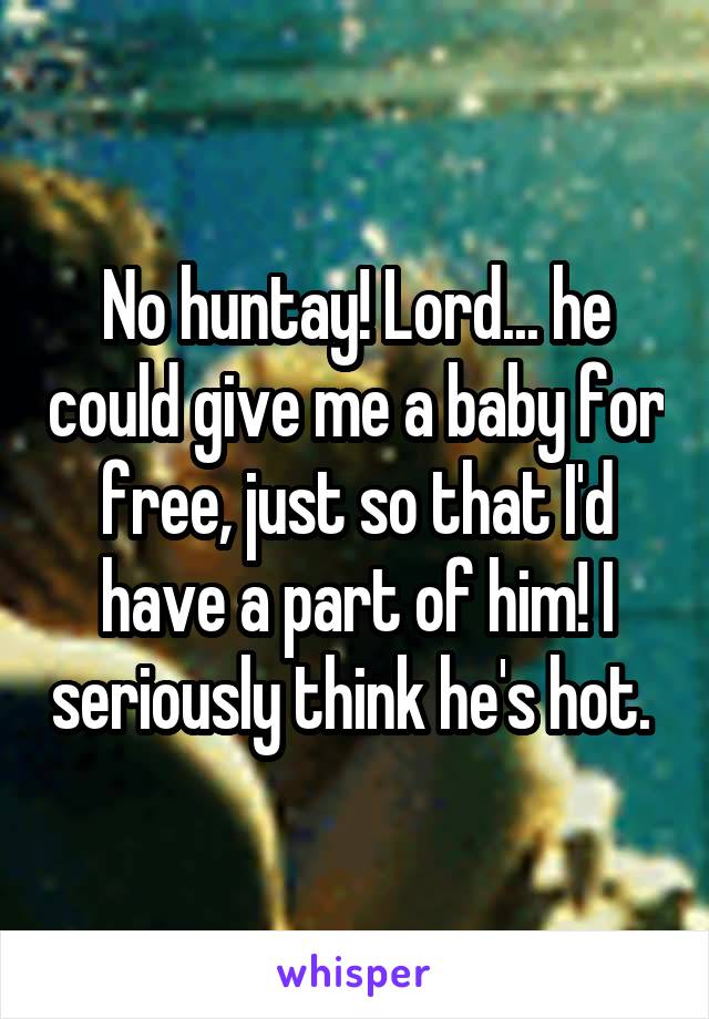 No huntay! Lord... he could give me a baby for free, just so that I'd have a part of him! I seriously think he's hot. 