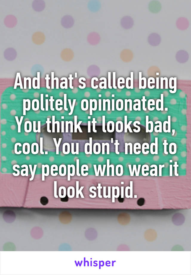 And that's called being politely opinionated. You think it looks bad, cool. You don't need to say people who wear it look stupid.