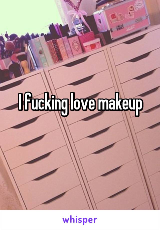 I fucking love makeup
