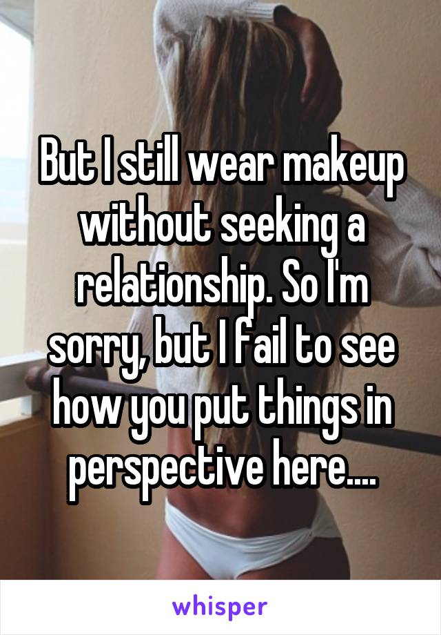 But I still wear makeup without seeking a relationship. So I'm sorry, but I fail to see how you put things in perspective here....