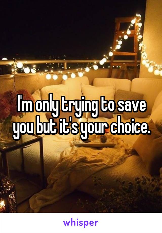 I'm only trying to save you but it's your choice.