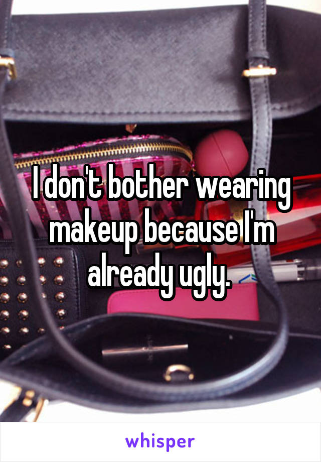 I don't bother wearing makeup because I'm already ugly. 