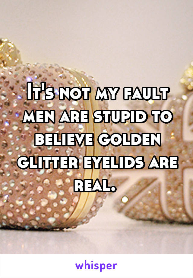 It's not my fault men are stupid to believe golden glitter eyelids are real. 