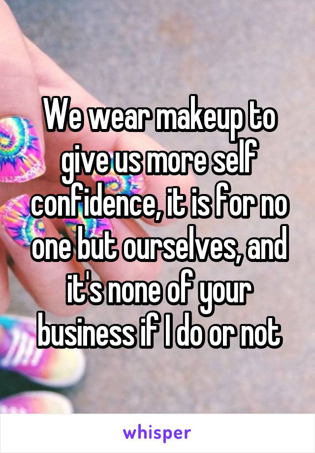 We wear makeup to give us more self confidence, it is for no one but ourselves, and it's none of your business if I do or not