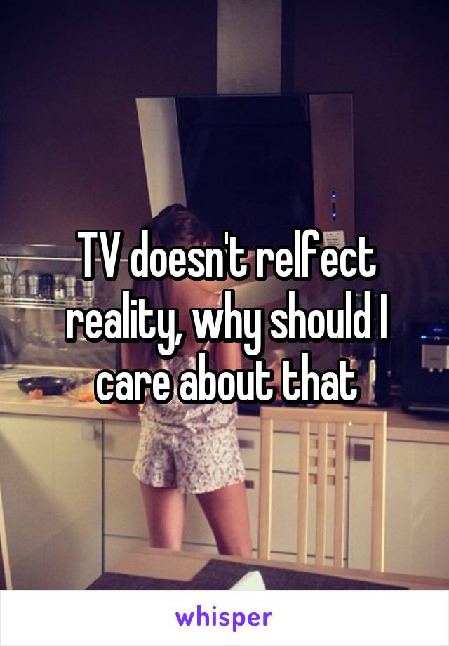 TV doesn't relfect reality, why should I care about that