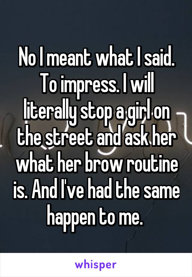 No I meant what I said. To impress. I will literally stop a girl on the street and ask her what her brow routine is. And I've had the same happen to me. 