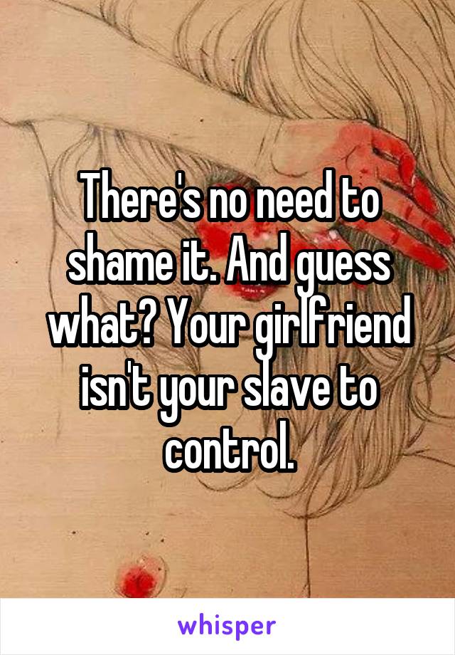 There's no need to shame it. And guess what? Your girlfriend isn't your slave to control.