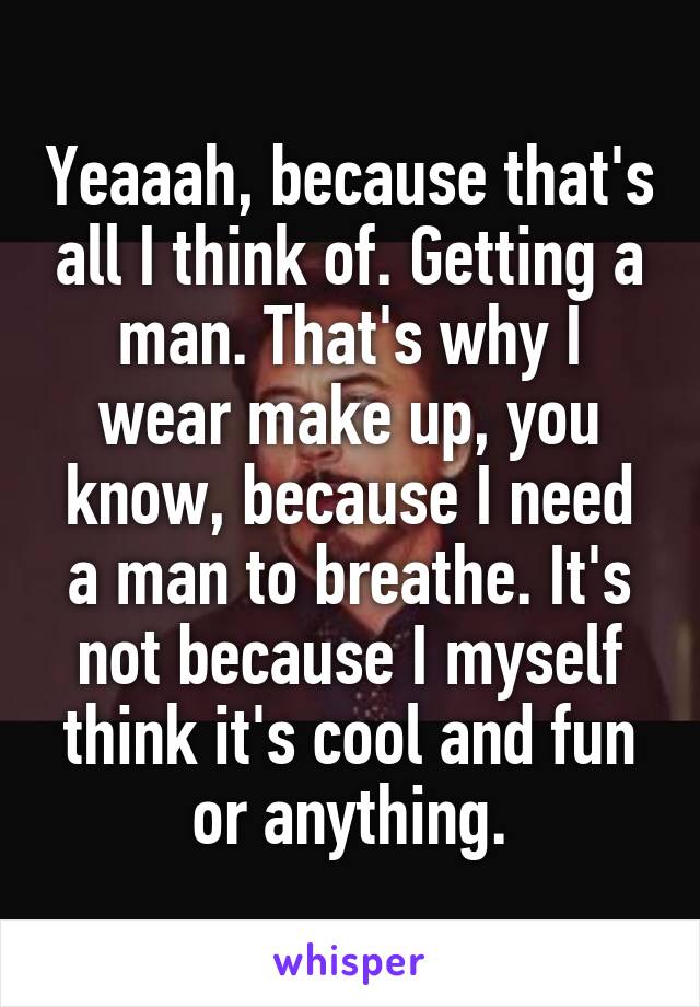 Yeaaah, because that's all I think of. Getting a man. That's why I wear make up, you know, because I need a man to breathe. It's not because I myself think it's cool and fun or anything.