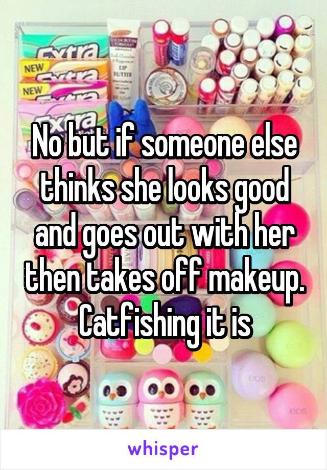 No but if someone else thinks she looks good and goes out with her then takes off makeup. Catfishing it is