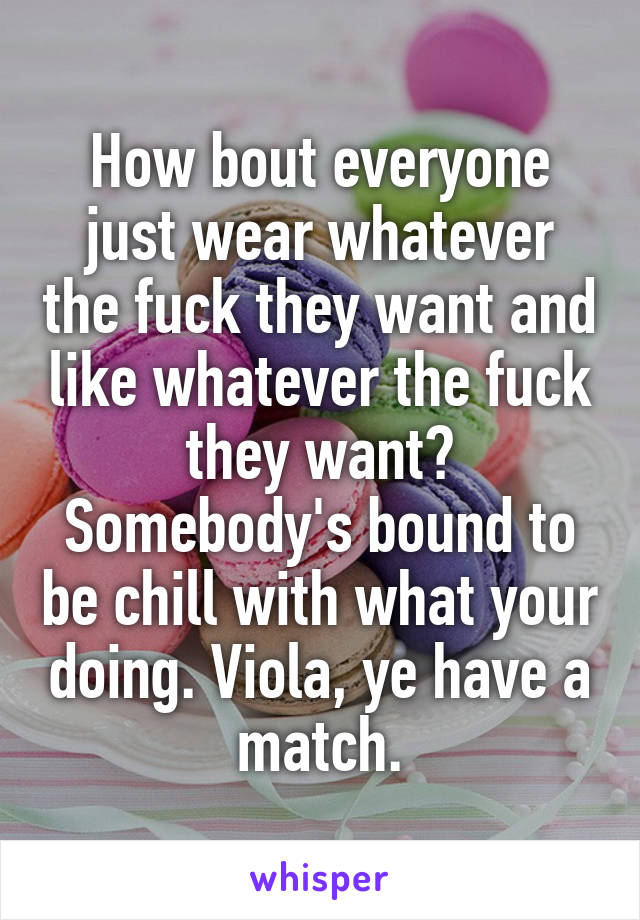 How bout everyone just wear whatever the fuck they want and like whatever the fuck they want? Somebody's bound to be chill with what your doing. Viola, ye have a match.