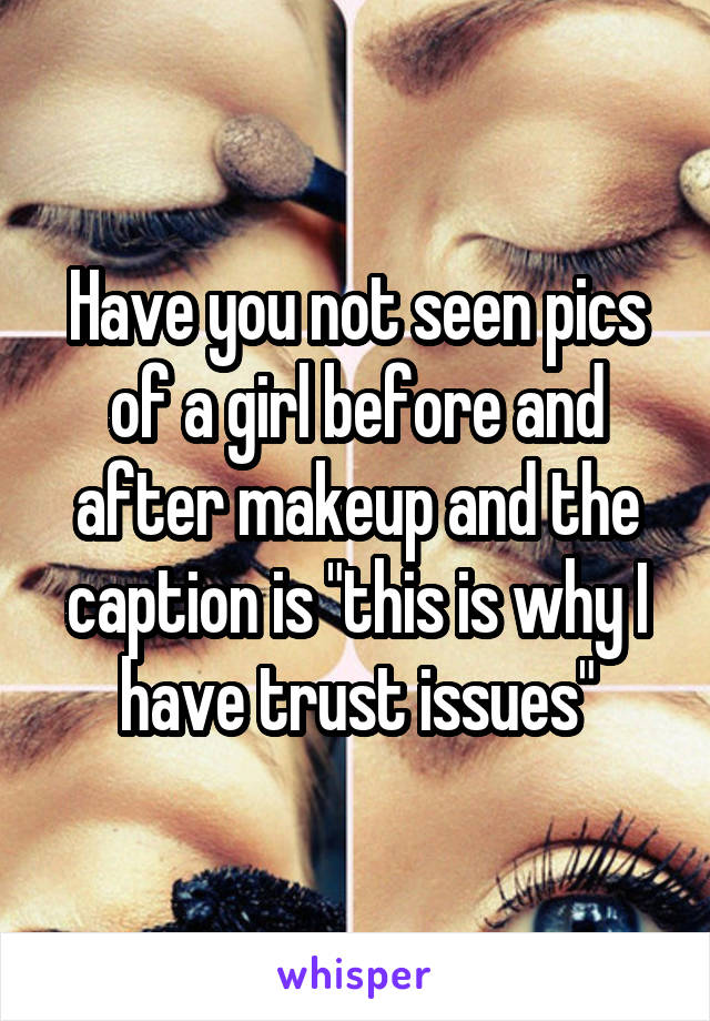 Have you not seen pics of a girl before and after makeup and the caption is "this is why I have trust issues"