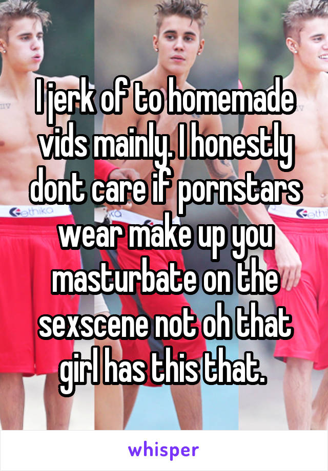 I jerk of to homemade vids mainly. I honestly dont care if pornstars wear make up you masturbate on the sexscene not oh that girl has this that. 