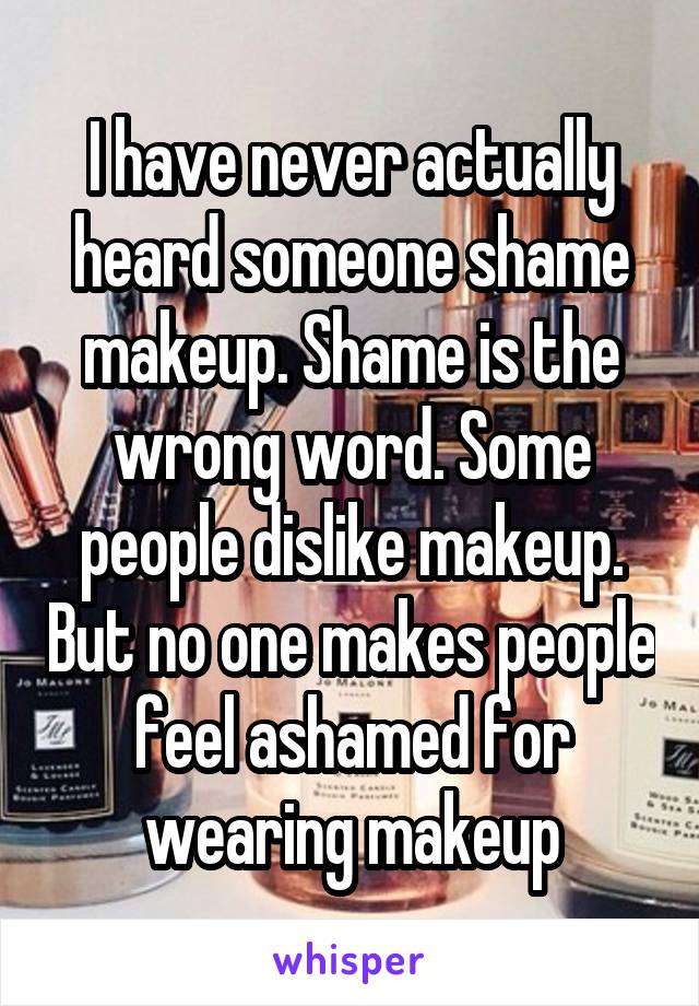 I have never actually heard someone shame makeup. Shame is the wrong word. Some people dislike makeup. But no one makes people feel ashamed for wearing makeup