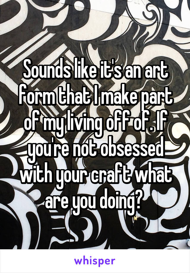 Sounds like it's an art form that I make part of my living off of. If you're not obsessed with your craft what are you doing? 