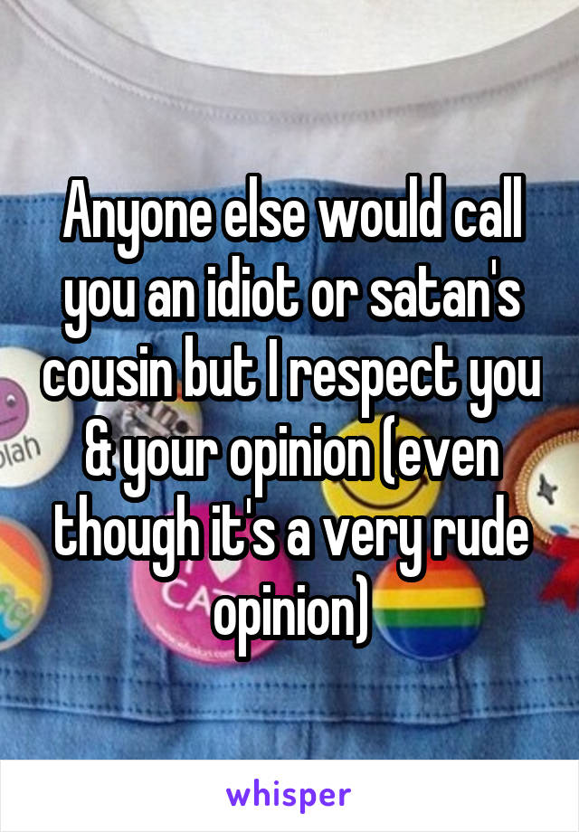 Anyone else would call you an idiot or satan's cousin but I respect you & your opinion (even though it's a very rude opinion)