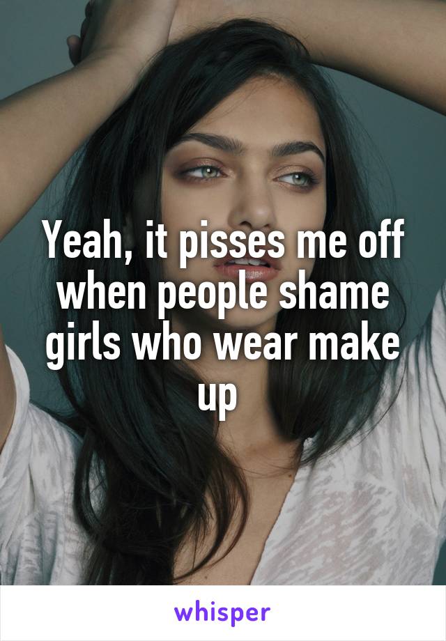 Yeah, it pisses me off when people shame girls who wear make up 