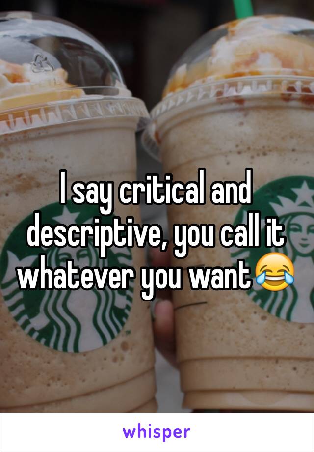 I say critical and descriptive, you call it whatever you want😂