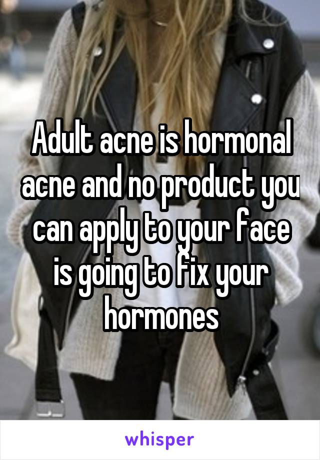 Adult acne is hormonal acne and no product you can apply to your face is going to fix your hormones